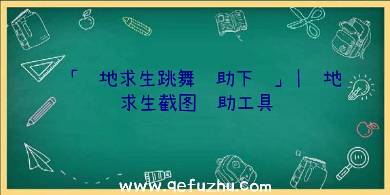 「绝地求生跳舞辅助下载」|绝地求生截图辅助工具